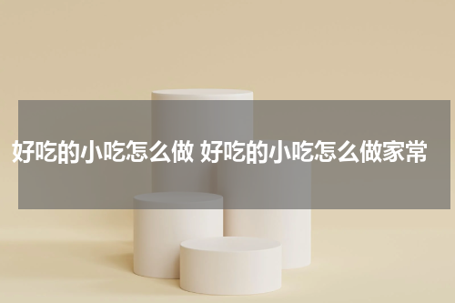 好吃的小吃怎么做 好吃的小吃怎么做家常