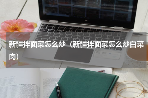 新疆拌面菜怎么炒（新疆拌面菜怎么炒白菜肉）