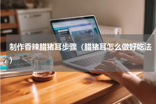 制作香辣腊猪耳步骤（腊猪耳怎么做好吃法）