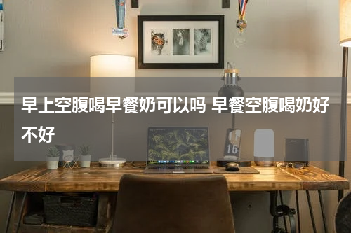 早上空腹喝早餐奶可以吗 早餐空腹喝奶好不好