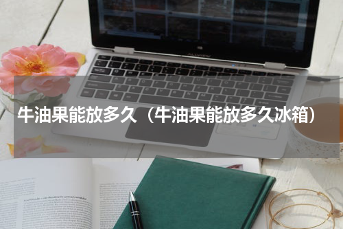 牛油果能放多久（牛油果能放多久冰箱）