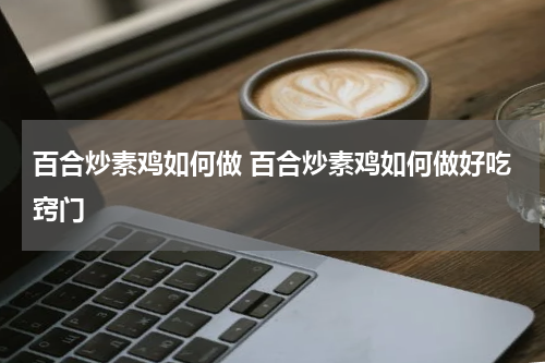 百合炒素鸡如何做 百合炒素鸡如何做好吃窍门