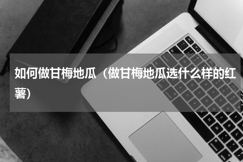 如何做甘梅地瓜（做甘梅地瓜选什么样的红薯）