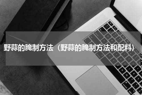野蒜的腌制方法（野蒜的腌制方法和配料）