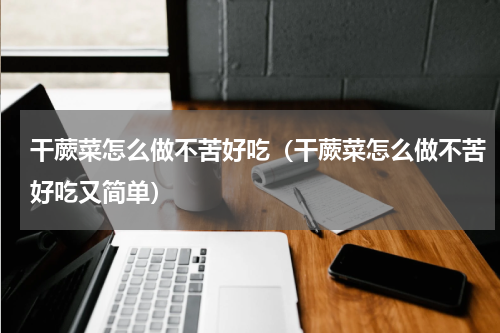 干蕨菜怎么做不苦好吃（干蕨菜怎么做不苦好吃又简单）