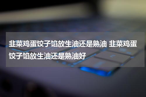 韭菜鸡蛋饺子馅放生油还是熟油 韭菜鸡蛋饺子馅放生油还是熟油好