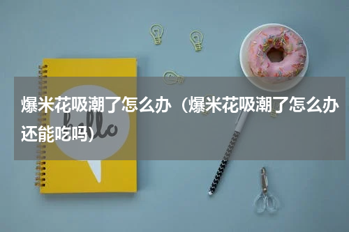 爆米花吸潮了怎么办（爆米花吸潮了怎么办还能吃吗）