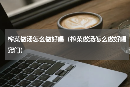 榨菜做汤怎么做好喝（榨菜做汤怎么做好喝窍门）