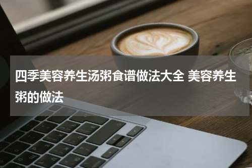 四季美容养生汤粥食谱做法大全 美容养生粥的做法