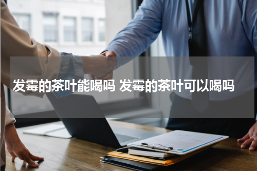 发霉的茶叶能喝吗 发霉的茶叶可以喝吗