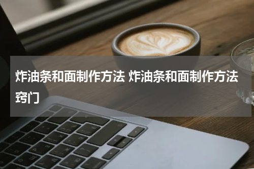 炸油条和面制作方法 炸油条和面制作方法窍门