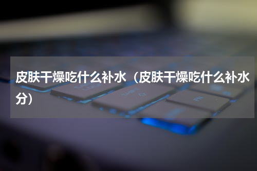 皮肤干燥吃什么补水（皮肤干燥吃什么补水分）