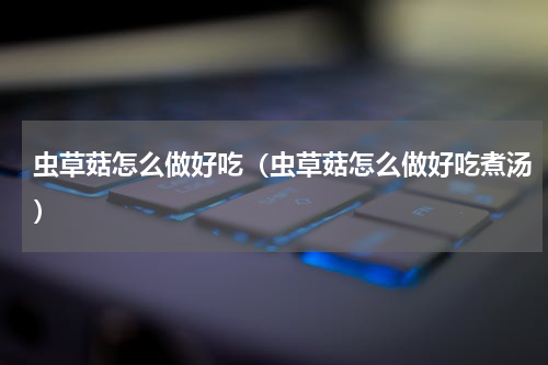 虫草菇怎么做好吃（虫草菇怎么做好吃煮汤）