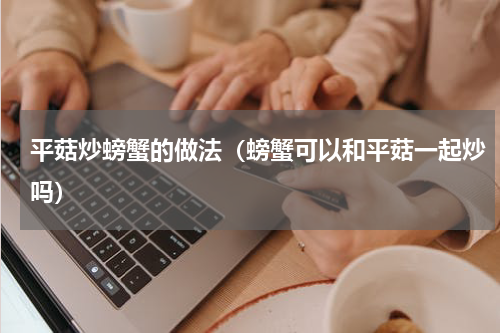 平菇炒螃蟹的做法(螃蟹可以和平菇一起炒吗)