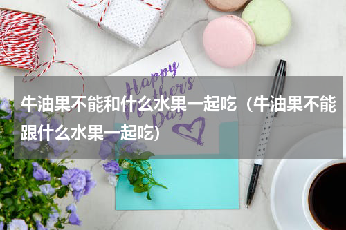 牛油果不能和什么水果一起吃（牛油果不能跟什么水果一起吃）