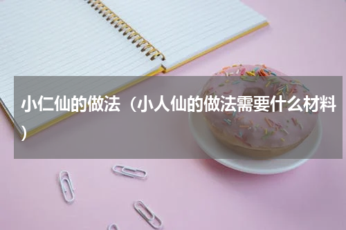 小仁仙的做法（小人仙的做法需要什么材料）