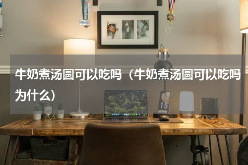 牛奶煮汤圆可以吃吗（牛奶煮汤圆可以吃吗为什么）