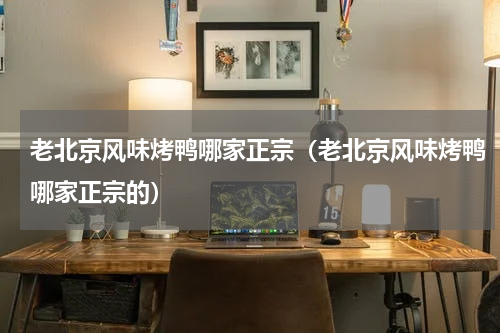 老北京风味烤鸭哪家正宗（老北京风味烤鸭哪家正宗的）