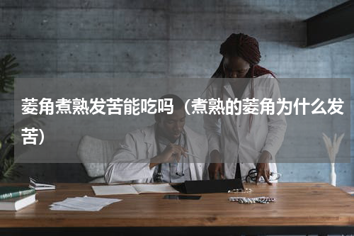 菱角煮熟发苦能吃吗（煮熟的菱角为什么发苦）