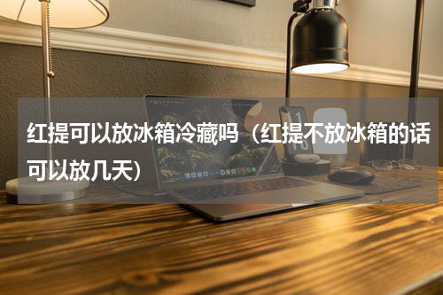红提可以放冰箱冷藏吗（红提不放冰箱的话可以放几天）