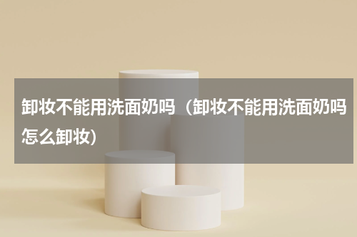 卸妆不能用洗面奶吗（卸妆不能用洗面奶吗怎么卸妆）