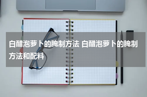 白醋泡萝卜的腌制方法 白醋泡萝卜的腌制方法和配料
