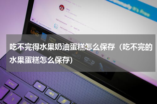 吃不完得水果奶油蛋糕怎么保存（吃不完的水果蛋糕怎么保存）