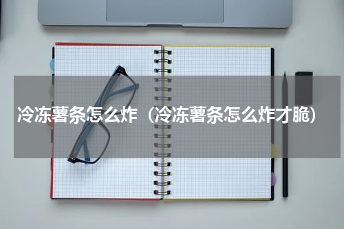 冷冻薯条怎么炸（冷冻薯条怎么炸才脆）