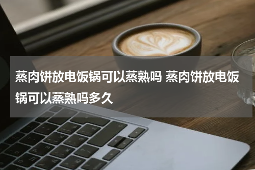 蒸肉饼放电饭锅可以蒸熟吗 蒸肉饼放电饭锅可以蒸熟吗多久