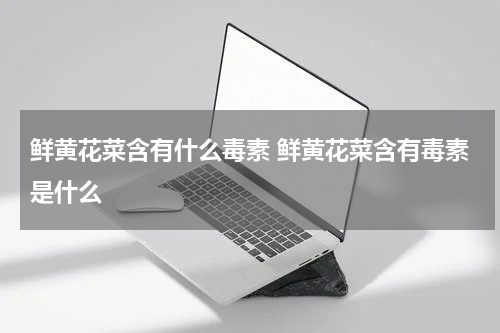 鲜黄花菜含有什么毒素 鲜黄花菜含有毒素是什么