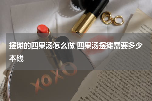 摆摊的四果汤怎么做 四果汤摆摊需要多少本钱