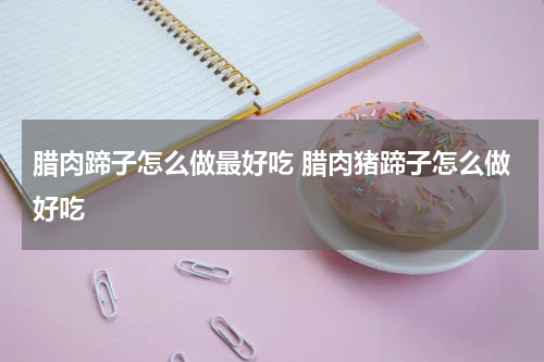 腊肉蹄子怎么做最好吃 腊肉猪蹄子怎么做好吃