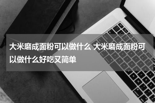 大米磨成面粉可以做什么 大米磨成面粉可以做什么好吃又简单
