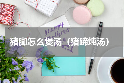 猪脚怎么煲汤(猪蹄炖汤)