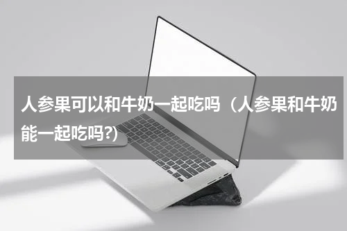 人参果可以和牛奶一起吃吗（人参果和牛奶能一起吃吗?）