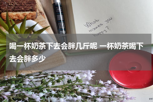 喝一杯奶茶下去会胖几斤呢 一杯奶茶喝下去会胖多少