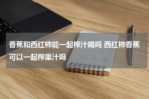 香蕉和西红柿能一起榨汁喝吗 西红柿香蕉可以一起榨果汁吗