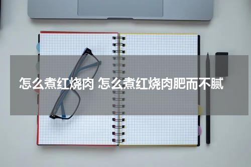 怎么煮红烧肉 怎么煮红烧肉肥而不腻