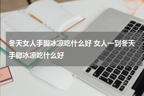 冬天女人手脚冰凉吃什么好 女人一到冬天手脚冰凉吃什么好