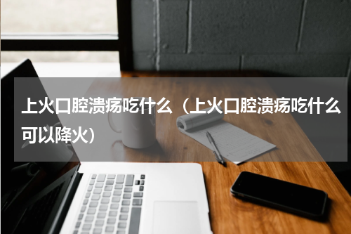 上火口腔溃疡吃什么（上火口腔溃疡吃什么可以降火）