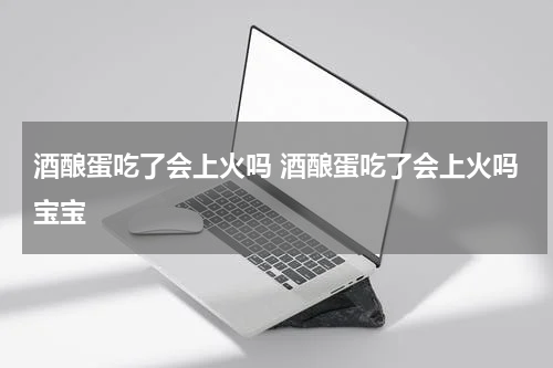 酒酿蛋吃了会上火吗 酒酿蛋吃了会上火吗宝宝