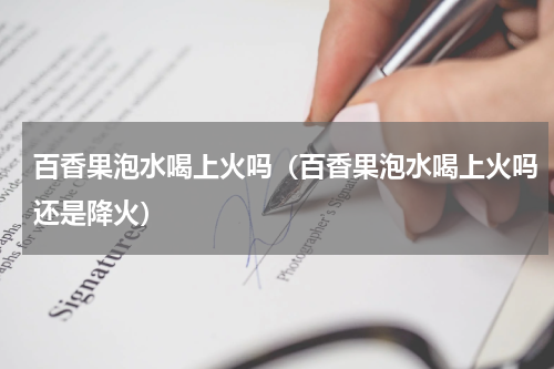 百香果泡水喝上火吗(百香果泡水喝上火吗还是降火)