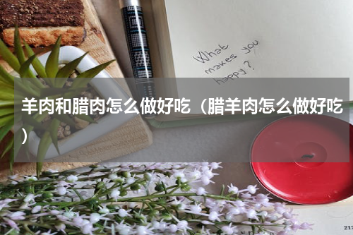 羊肉和腊肉怎么做好吃（腊羊肉怎么做好吃）