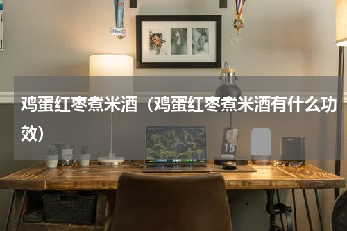 鸡蛋红枣煮米酒（鸡蛋红枣煮米酒有什么功效）