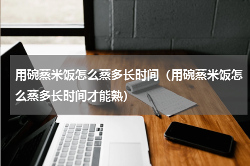 用碗蒸米饭怎么蒸多长时间（用碗蒸米饭怎么蒸多长时间才能熟）