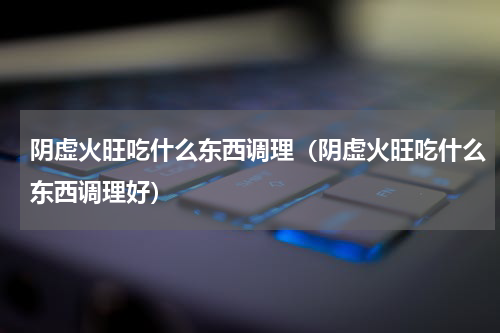 阴虚火旺吃什么东西调理（阴虚火旺吃什么东西调理好）