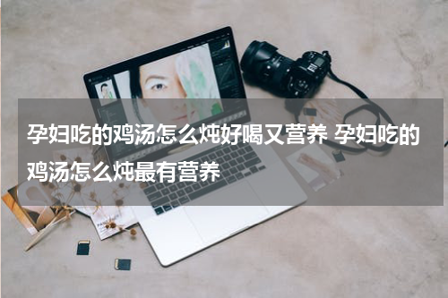 孕妇吃的鸡汤怎么炖好喝又营养 孕妇吃的鸡汤怎么炖最有营养