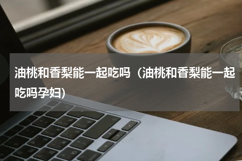 油桃和香梨能一起吃吗（油桃和香梨能一起吃吗孕妇）