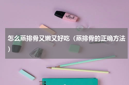 怎么蒸排骨又嫩又好吃(蒸排骨的正确方法)