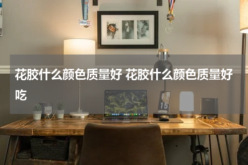 花胶什么颜色质量好 花胶什么颜色质量好吃